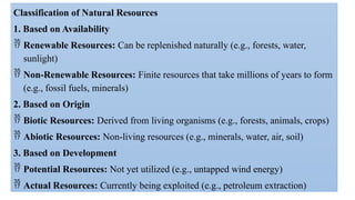 Classification of Natural Resources
1. Based on Availability
 Renewable Resources: Can be replenished naturally (e.g., forests, water,
sunlight)
 Non-Renewable Resources: Finite resources that take millions of years to form
(e.g., fossil fuels, minerals)
2. Based on Origin
 Biotic Resources: Derived from living organisms (e.g., forests, animals, crops)
 Abiotic Resources: Non-living resources (e.g., minerals, water, air, soil)
3. Based on Development
 Potential Resources: Not yet utilized (e.g., untapped wind energy)
 Actual Resources: Currently being exploited (e.g., petroleum extraction)
 