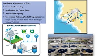 Sustainable Management of Water
 Rainwater Harvesting
 Desalination for Coastal Areas
 Wastewater Recycling
 Government Policies & Global Cooperation: Atal
Bhujal Yojana, Pradhan Mantri Krishi Sinchayee
Yojana (PMKSY)
 