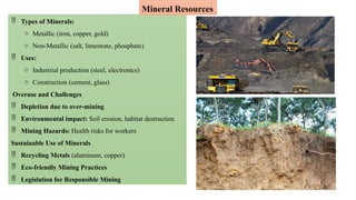  Types of Minerals:
o Metallic (iron, copper, gold)
o Non-Metallic (salt, limestone, phosphate)
 Uses:
o Industrial production (steel, electronics)
o Construction (cement, glass)
Overuse and Challenges
 Depletion due to over-mining
 Environmental impact: Soil erosion, habitat destruction
 Mining Hazards: Health risks for workers
Sustainable Use of Minerals
 Recycling Metals (aluminum, copper)
 Eco-friendly Mining Practices
 Legislation for Responsible Mining
Mineral Resources
 