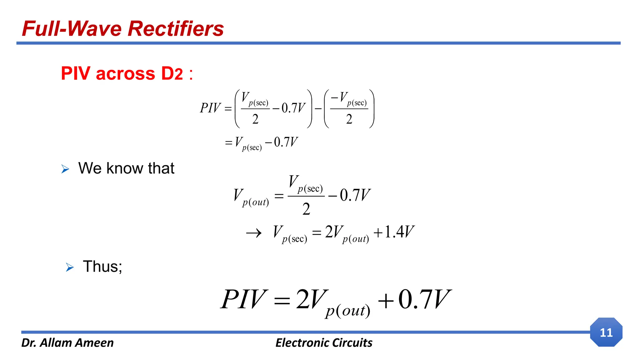 Full-Wave Rectifiers
Dr. Allam Ameen Electronic Circuits
11
PIV across D2 :
V
V
V
V
V
PIV
p
p
p
7
.
0
2
7
.
0
2
(sec)
(sec)
(sec)









 











V
V
V
V
V
V
out
p
p
p
out
p
4
.
1
2
7
.
0
2
)
(
(sec)
(sec)
)
(





 We know that
 Thus;
V
V
PIV out
p 7
.
0
2 )
( 

 