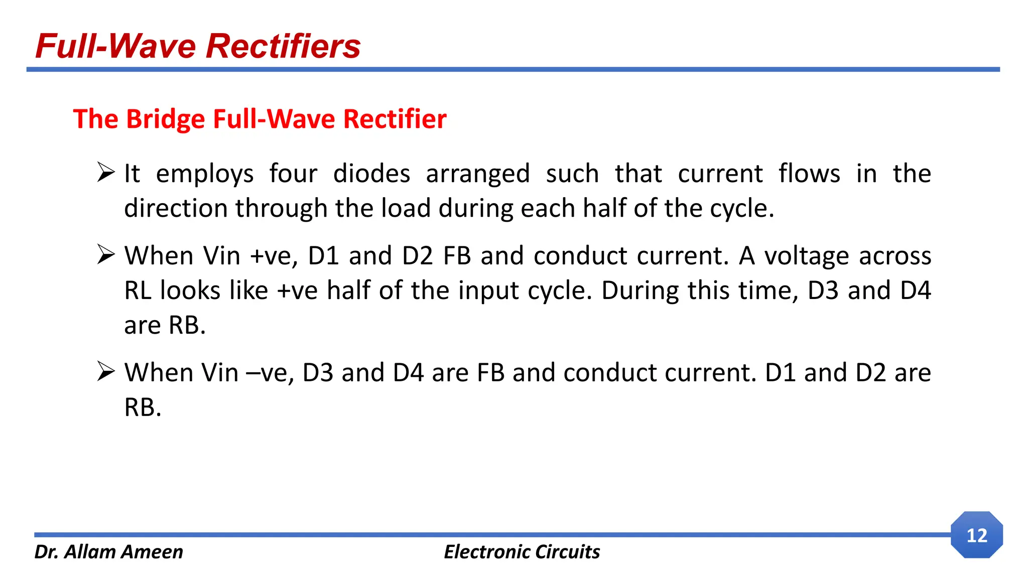 Full-Wave Rectifiers
Dr. Allam Ameen Electronic Circuits
12
 It employs four diodes arranged such that current flows in the
direction through the load during each half of the cycle.
 When Vin +ve, D1 and D2 FB and conduct current. A voltage across
RL looks like +ve half of the input cycle. During this time, D3 and D4
are RB.
 When Vin –ve, D3 and D4 are FB and conduct current. D1 and D2 are
RB.
The Bridge Full-Wave Rectifier
 