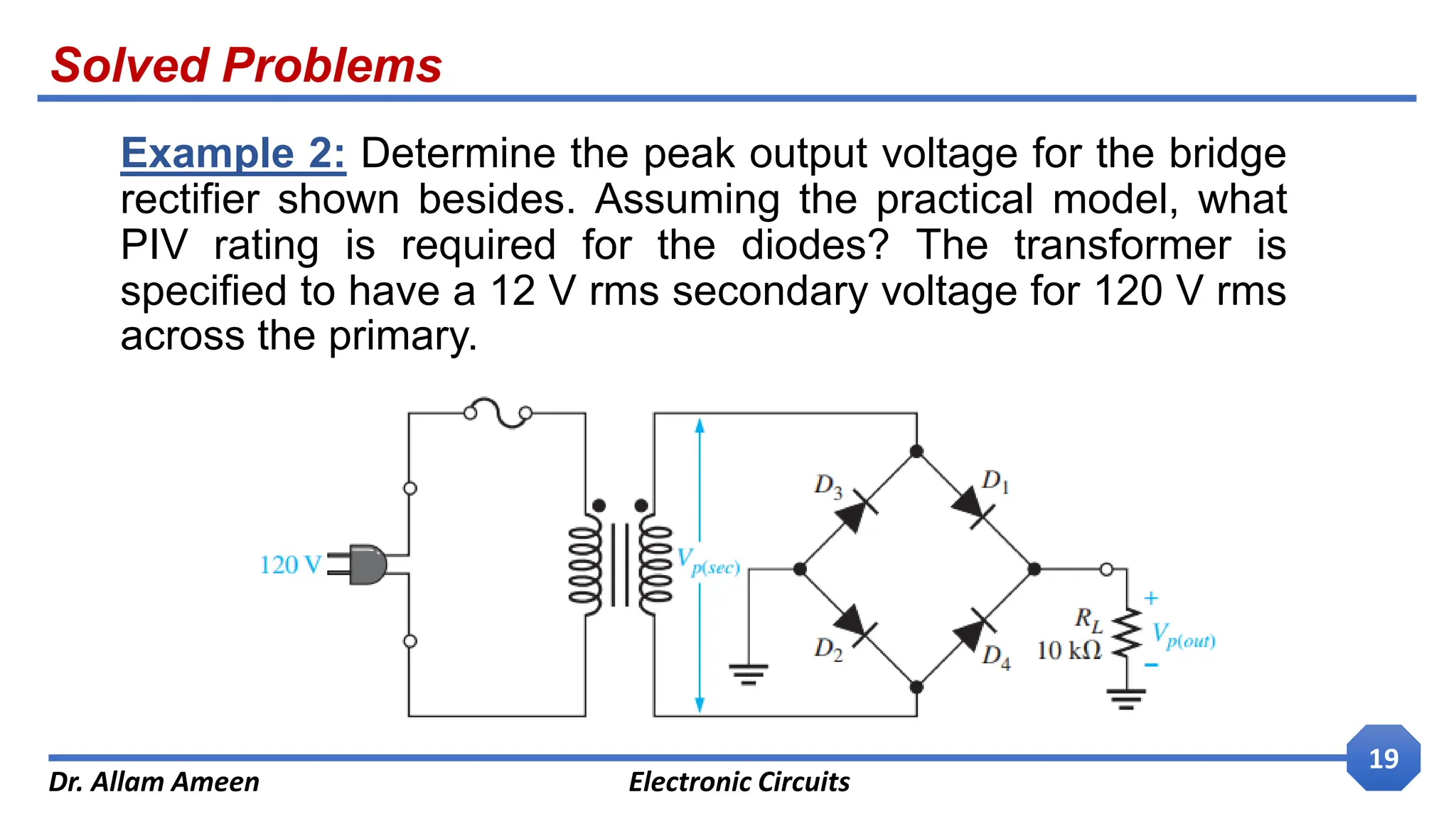 Solved Problems
Dr. Allam Ameen Electronic Circuits
19
Example 2: Determine the peak output voltage for the bridge
rectifier shown besides. Assuming the practical model, what
PIV rating is required for the diodes? The transformer is
specified to have a 12 V rms secondary voltage for 120 V rms
across the primary.
 