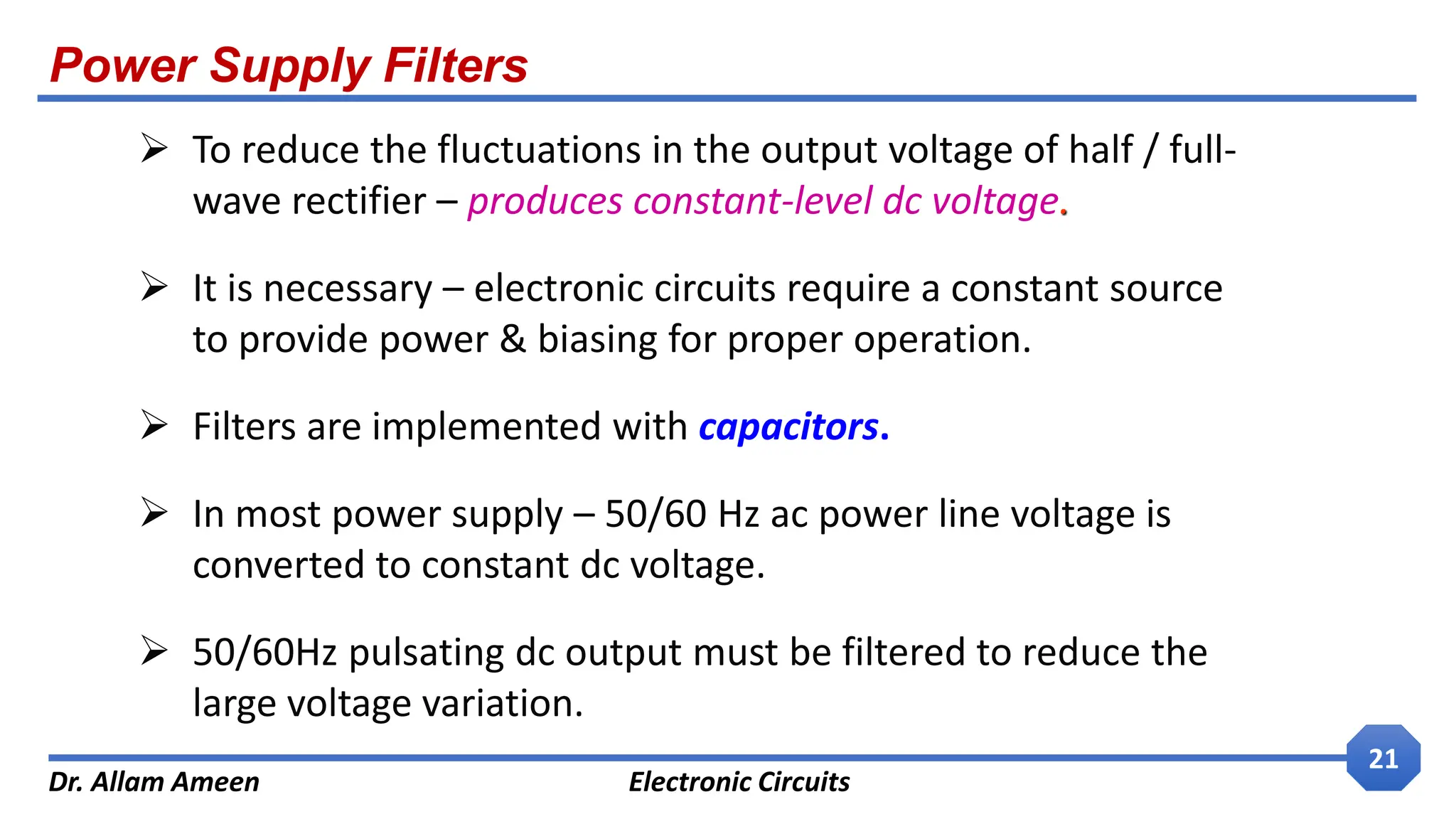 Power Supply Filters
Dr. Allam Ameen Electronic Circuits
21
 To reduce the fluctuations in the output voltage of half / full-
wave rectifier – produces constant-level dc voltage.
 It is necessary – electronic circuits require a constant source
to provide power & biasing for proper operation.
 Filters are implemented with capacitors.
 In most power supply – 50/60 Hz ac power line voltage is
converted to constant dc voltage.
 50/60Hz pulsating dc output must be filtered to reduce the
large voltage variation.
 