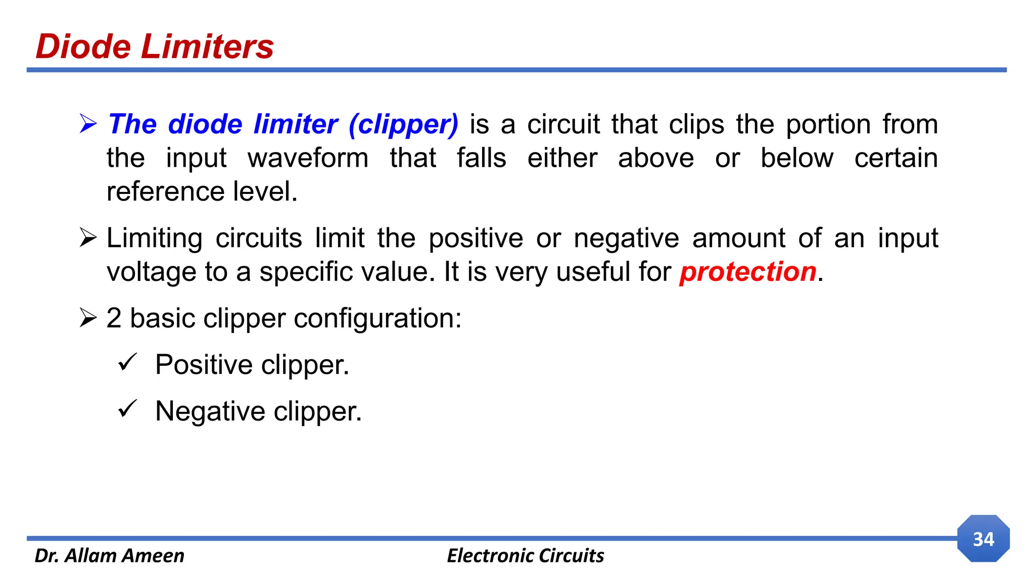 Diode Limiters
Dr. Allam Ameen Electronic Circuits
34
 The diode limiter (clipper) is a circuit that clips the portion from
the input waveform that falls either above or below certain
reference level.
 Limiting circuits limit the positive or negative amount of an input
voltage to a specific value. It is very useful for protection.
 2 basic clipper configuration:
 Positive clipper.
 Negative clipper.
 
