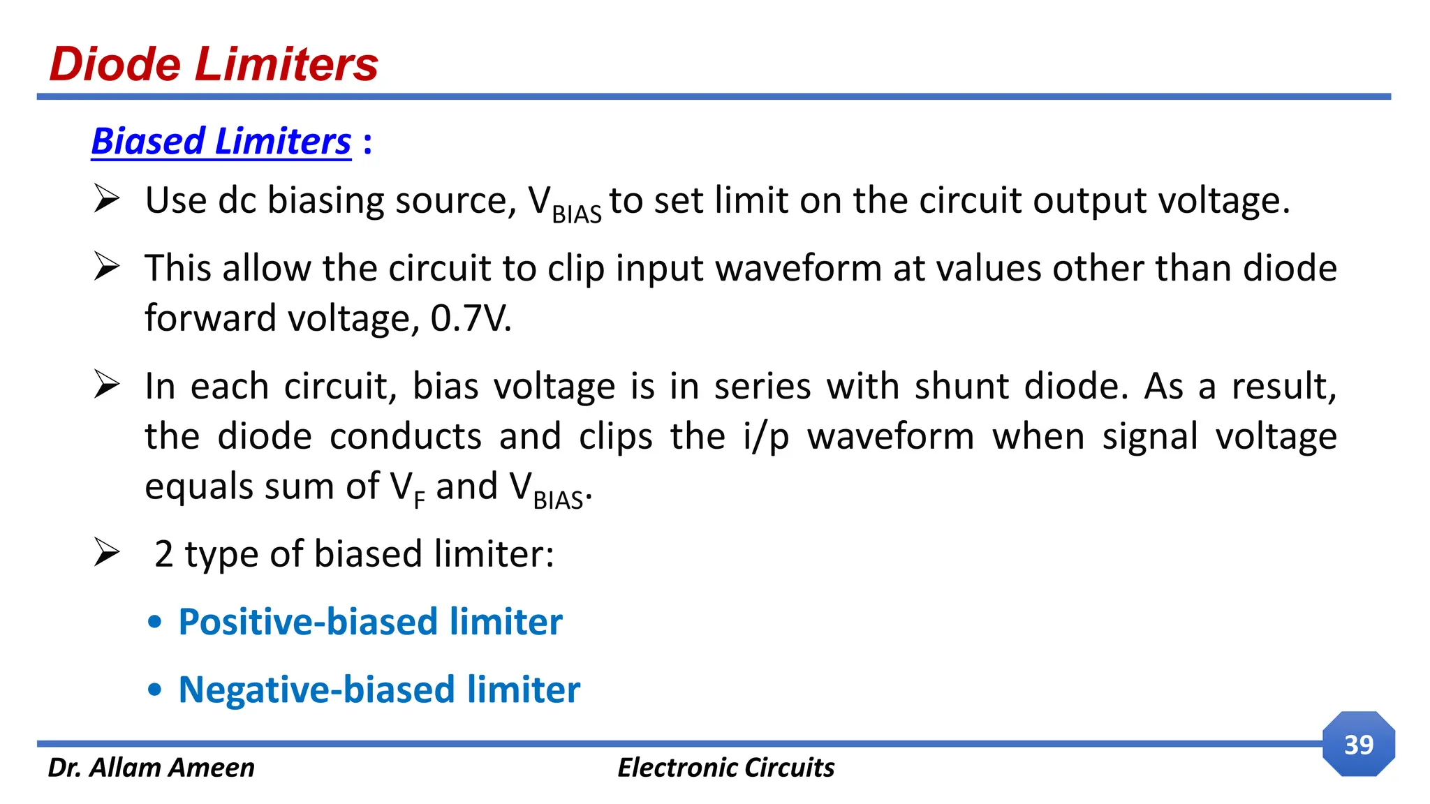 Diode Limiters
Dr. Allam Ameen Electronic Circuits
39
Biased Limiters :
 Use dc biasing source, VBIAS to set limit on the circuit output voltage.
 This allow the circuit to clip input waveform at values other than diode
forward voltage, 0.7V.
 In each circuit, bias voltage is in series with shunt diode. As a result,
the diode conducts and clips the i/p waveform when signal voltage
equals sum of VF and VBIAS.
 2 type of biased limiter:
• Positive-biased limiter
• Negative-biased limiter
 