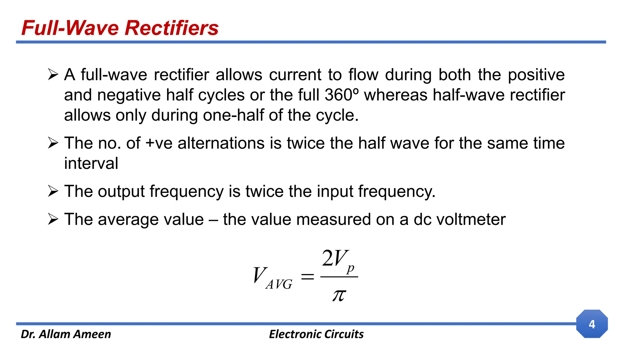 Full-Wave Rectifiers
Dr. Allam Ameen Electronic Circuits
4
 A full-wave rectifier allows current to flow during both the positive
and negative half cycles or the full 360º whereas half-wave rectifier
allows only during one-half of the cycle.
 The no. of +ve alternations is twice the half wave for the same time
interval
 The output frequency is twice the input frequency.
 The average value – the value measured on a dc voltmeter

p
AVG
V
V
2

 