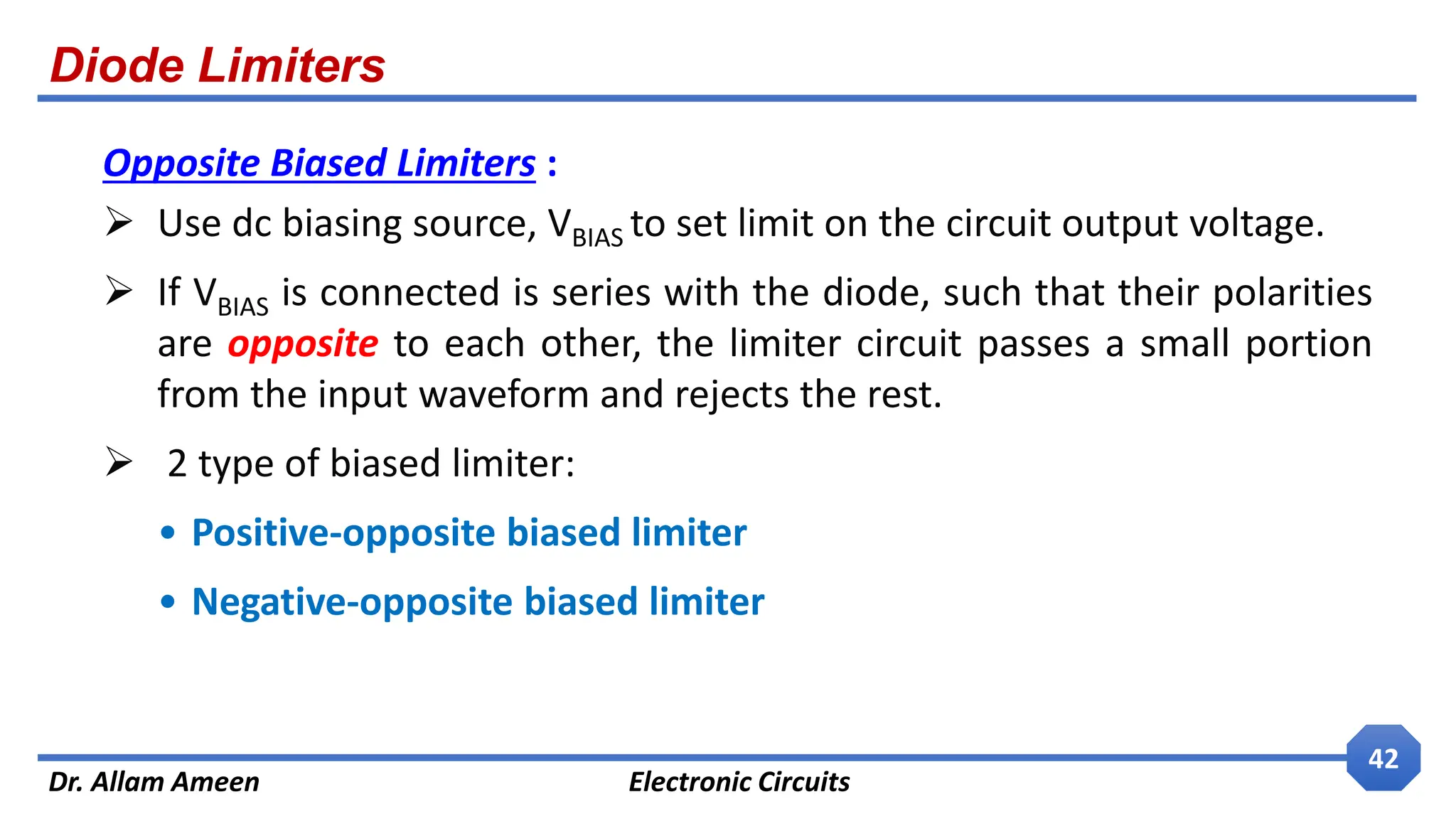 Diode Limiters
Dr. Allam Ameen Electronic Circuits
42
Opposite Biased Limiters :
 Use dc biasing source, VBIAS to set limit on the circuit output voltage.
 If VBIAS is connected is series with the diode, such that their polarities
are opposite to each other, the limiter circuit passes a small portion
from the input waveform and rejects the rest.
 2 type of biased limiter:
• Positive-opposite biased limiter
• Negative-opposite biased limiter
 