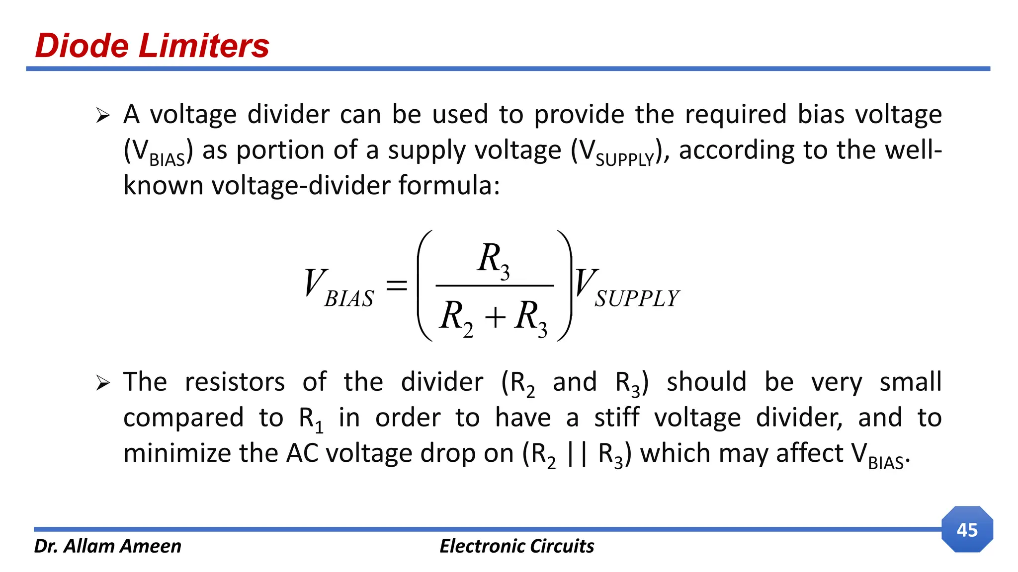 Diode Limiters
Dr. Allam Ameen Electronic Circuits
45
 A voltage divider can be used to provide the required bias voltage
(VBIAS) as portion of a supply voltage (VSUPPLY), according to the well-
known voltage-divider formula:
 The resistors of the divider (R2 and R3) should be very small
compared to R1 in order to have a stiff voltage divider, and to
minimize the AC voltage drop on (R2 || R3) which may affect VBIAS.
SUPPLY
BIAS V
R
R
R
V 









3
2
3
 