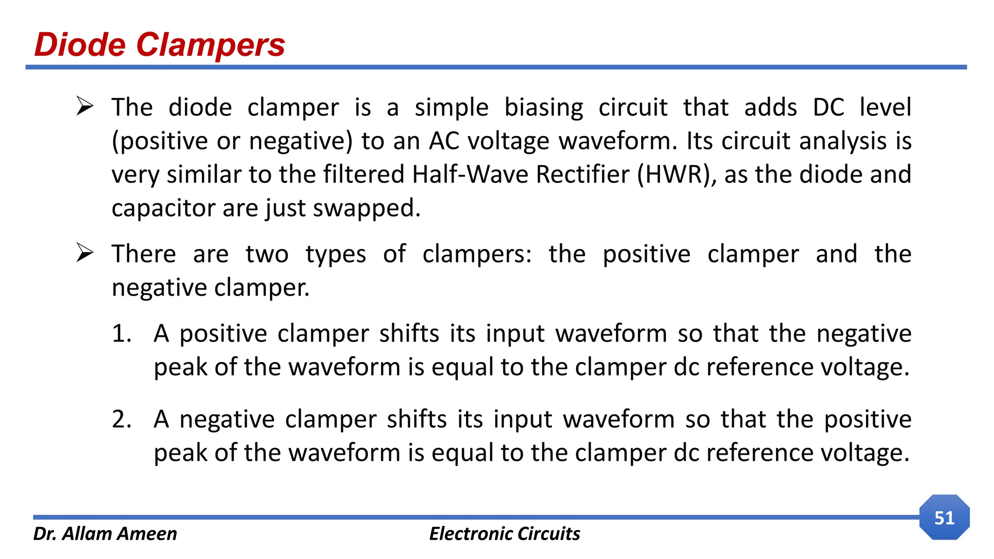 Diode Clampers
Dr. Allam Ameen Electronic Circuits
51
 The diode clamper is a simple biasing circuit that adds DC level
(positive or negative) to an AC voltage waveform. Its circuit analysis is
very similar to the filtered Half-Wave Rectifier (HWR), as the diode and
capacitor are just swapped.
 There are two types of clampers: the positive clamper and the
negative clamper.
1. A positive clamper shifts its input waveform so that the negative
peak of the waveform is equal to the clamper dc reference voltage.
2. A negative clamper shifts its input waveform so that the positive
peak of the waveform is equal to the clamper dc reference voltage.
 