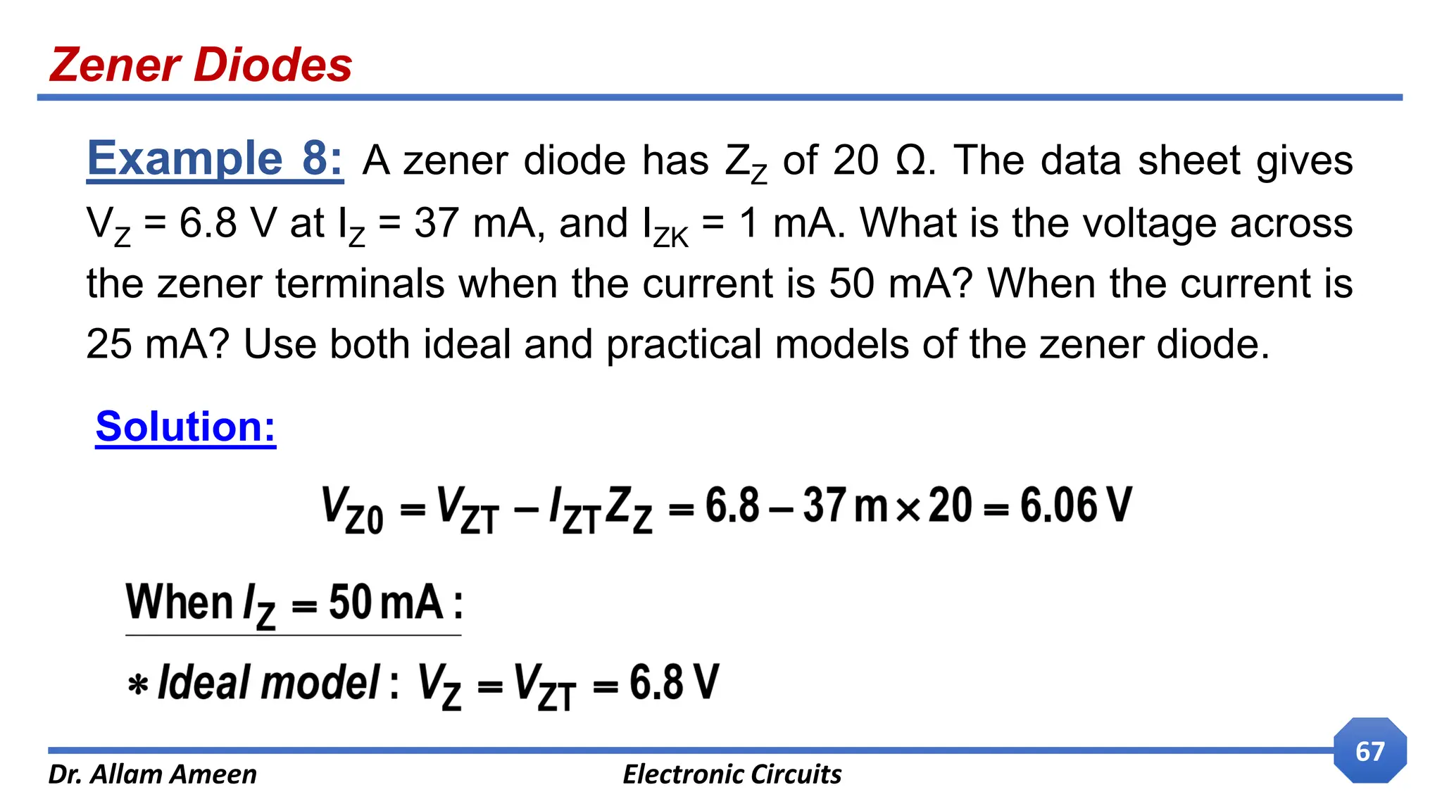 Zener Diodes
Dr. Allam Ameen Electronic Circuits
67
Example 8: A zener diode has ZZ of 20 Ω. The data sheet gives
VZ = 6.8 V at IZ = 37 mA, and IZK = 1 mA. What is the voltage across
the zener terminals when the current is 50 mA? When the current is
25 mA? Use both ideal and practical models of the zener diode.
Solution:
 
