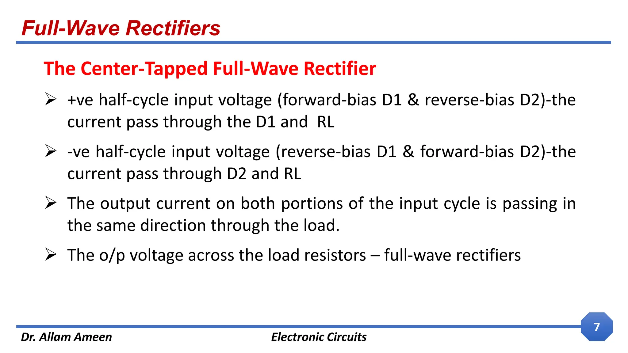 Full-Wave Rectifiers
Dr. Allam Ameen Electronic Circuits
7
The Center-Tapped Full-Wave Rectifier
 +ve half-cycle input voltage (forward-bias D1 & reverse-bias D2)-the
current pass through the D1 and RL
 -ve half-cycle input voltage (reverse-bias D1 & forward-bias D2)-the
current pass through D2 and RL
 The output current on both portions of the input cycle is passing in
the same direction through the load.
 The o/p voltage across the load resistors – full-wave rectifiers
 