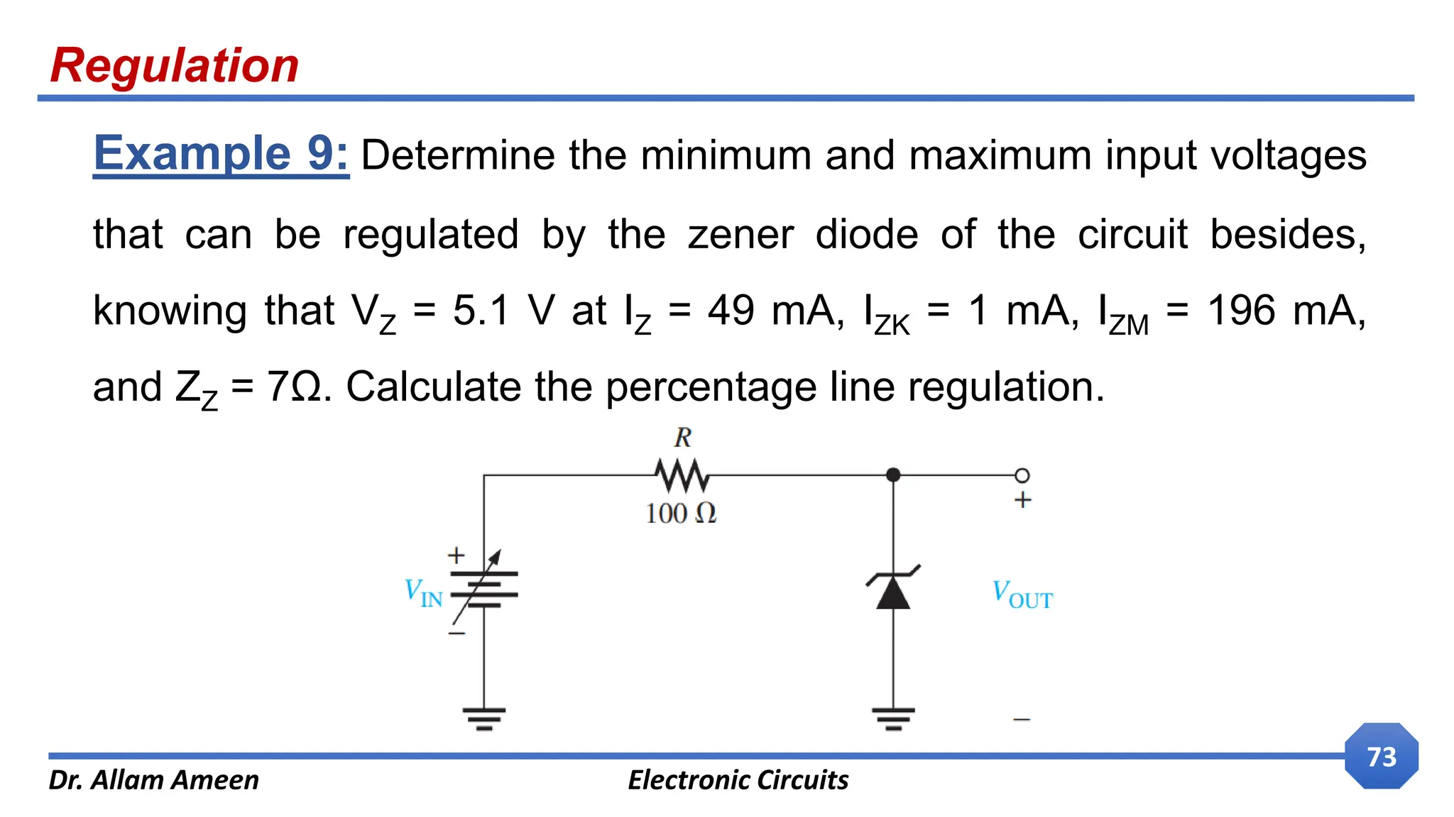 Regulation
Dr. Allam Ameen Electronic Circuits
73
Example 9: Determine the minimum and maximum input voltages
that can be regulated by the zener diode of the circuit besides,
knowing that VZ = 5.1 V at IZ = 49 mA, IZK = 1 mA, IZM = 196 mA,
and ZZ = 7Ω. Calculate the percentage line regulation.
 
