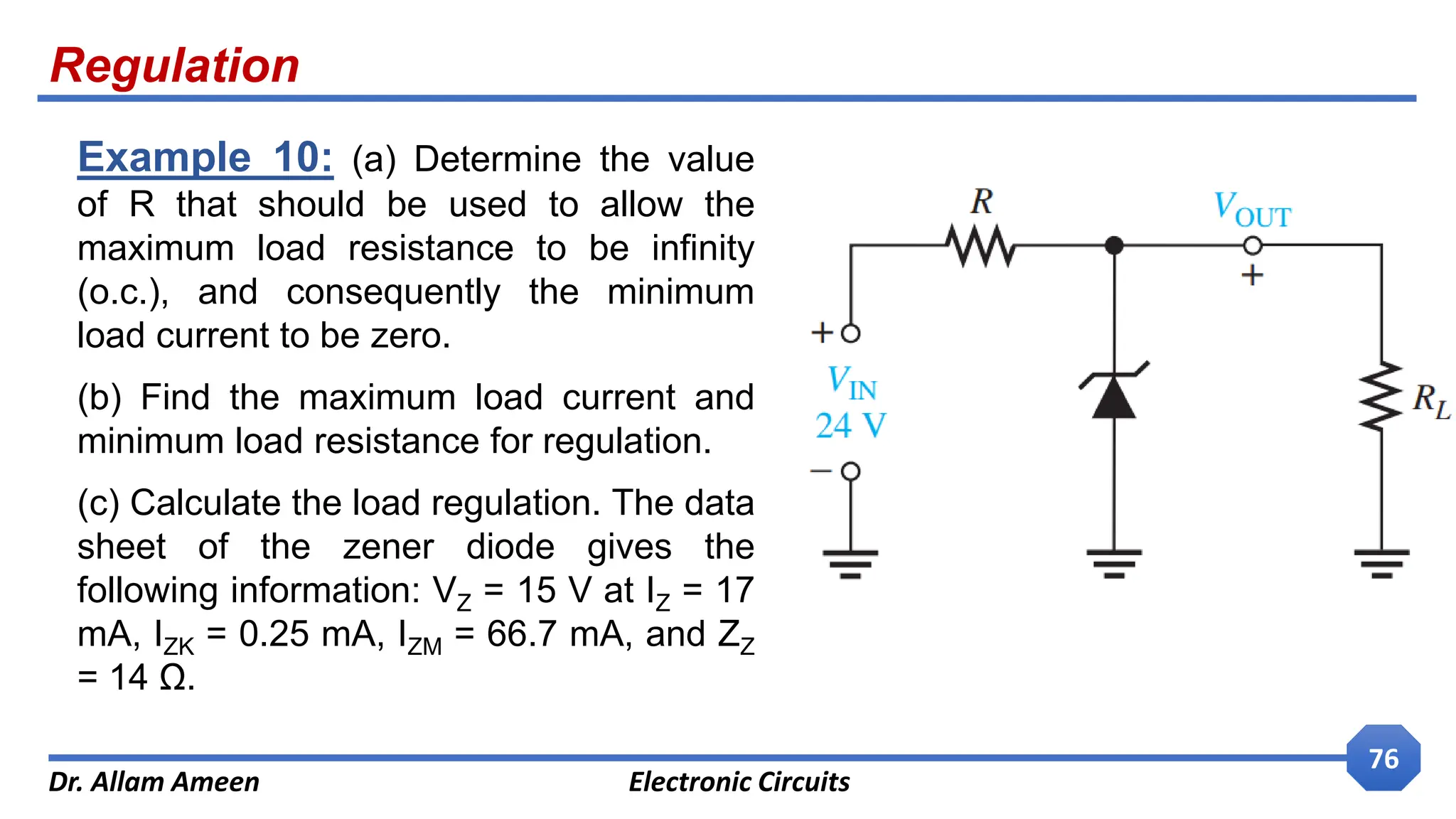 Regulation
Dr. Allam Ameen Electronic Circuits
76
Example 10: (a) Determine the value
of R that should be used to allow the
maximum load resistance to be infinity
(o.c.), and consequently the minimum
load current to be zero.
(b) Find the maximum load current and
minimum load resistance for regulation.
(c) Calculate the load regulation. The data
sheet of the zener diode gives the
following information: VZ = 15 V at IZ = 17
mA, IZK = 0.25 mA, IZM = 66.7 mA, and ZZ
= 14 Ω.
 