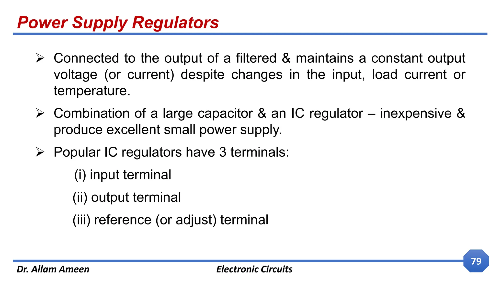 Power Supply Regulators
Dr. Allam Ameen Electronic Circuits
79
 Connected to the output of a filtered & maintains a constant output
voltage (or current) despite changes in the input, load current or
temperature.
 Combination of a large capacitor & an IC regulator – inexpensive &
produce excellent small power supply.
 Popular IC regulators have 3 terminals:
(i) input terminal
(ii) output terminal
(iii) reference (or adjust) terminal
 
