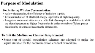 Purpose of Modulation
For Achieving Wireless Communication:
• At low frequencies, the efficiency of radiation is poor.
• Efficient radiation of electrical energy is possible at high frequency.
• Long-haul communication over a radio link also requires modulation to shift
the signal spectrum to higher frequencies in order to enable efficient power
radiation by antennas of reasonable dimensions.
 