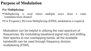 Purpose of Modulation
Modulation can be helpful in utilizing the vast spectrum of
frequencies. By modulating baseband signal m(t) and shifting
their spectra to non overlapping bands, all the available
bandwidth can be used through frequency division
multiplexing (FDM).
 