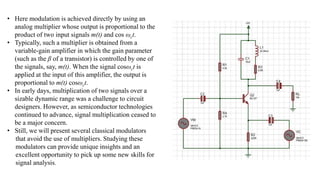 • Here modulation is achieved directly by using an
analog multiplier whose output is proportional to the
product of two input signals m(t) and cos ωct.
• Typically, such a multiplier is obtained from a
variable-gain amplifier in which the gain parameter
(such as the β of a transistor) is controlled by one of
the signals, say, m(t). When the signal cosωct is
applied at the input of this amplifier, the output is
proportional to m(t) cosωct.
• In early days, multiplication of two signals over a
sizable dynamic range was a challenge to circuit
designers. However, as semiconductor technologies
continued to advance, signal multiplication ceased to
be a major concern.
• Still, we will present several classical modulators
that avoid the use of multipliers. Studying these
modulators can provide unique insights and an
excellent opportunity to pick up some new skills for
signal analysis.
 