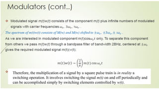 Therefore, the multiplication of a signal by a square pulse train is in reality a
switching operation. It involves switching the signal m(t) on and off periodically and
can be accomplished simply by switching elements controlled by w(t).
 