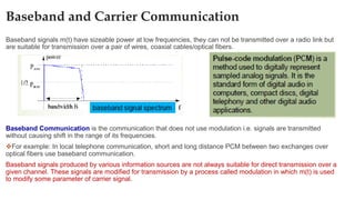 Baseband and Carrier Communication
Baseband signals m(t) have sizeable power at low frequencies, they can not be transmitted over a radio link but
are suitable for transmission over a pair of wires, coaxial cables/optical fibers.
Baseband Communication is the communication that does not use modulation i.e. signals are transmitted
without causing shift in the range of its frequencies.
❖For example: In local telephone communication, short and long distance PCM between two exchanges over
optical fibers use baseband communication.
Baseband signals produced by various information sources are not always suitable for direct transmission over a
given channel. These signals are modified for transmission by a process called modulation in which m(t) is used
to modify some parameter of carrier signal.
 