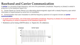 Baseband and Carrier Communication
A carrier is a sinusoid of high frequency, and one of its parameters (amplitude, frequency or phase) is varied in
proportion to the baseband signal m(t).
❖ Carrier Signal (or Carrier Wave) is an alternating electromagnetic signal with a steady frequency upon which
information is superimposed by some form of modulation.
❖ Communication that uses modulation to shift the frequency spectrum of a signal is known as carrier
communication.
• In carrier communication, one of the basic parameters (amplitude, frequency or phase) of a sinusoidal carrier of
high frequency is varied in proportion to the baseband signal m(t).
• Modulation can be Analog (AM/FM radios) or Digital (2G, 3G cellphones).
 