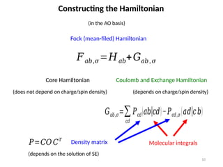 10
Constructing the Hamiltonian
(in the AO basis)
𝐹𝑎𝑏,𝜎=𝐻𝑎𝑏+𝐺𝑎𝑏, 𝜎
Fock (mean-filed) Hamiltonian
Core Hamiltonian Coulomb and Exchange Hamiltonian
(depends on charge/spin density)
(does not depend on charge/spin density)
𝐺𝑎𝑏,𝜎=∑
𝑐𝑑
𝑃𝑐𝑑(𝑎𝑏|𝑐𝑑)−𝑃𝑐𝑑,𝜎 (𝑎𝑑|𝑐𝑏)
Molecular integrals
𝑃=𝐶𝑂 𝐶𝑇
Density matrix
(depends on the solution of SE)
 