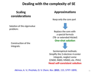 11
Dealing with the complexity of SE
Scaling
considerations
Approximations
Solution of the eigenvalue
problem:
Construction of the
integrals:
Keep only the core part
Replace the core with
a special formula
(TB- or extended Hückel)
One-shot solution
Semiempirical methods:
Simplify the 2-electron 4-center
integrals, neglect some
(CNDO, INDO, MNDO, etc. PMn)
Need self-consistent solution
Akimov, A. V.; Prezhdo, O. V. Chem. Rev. 2015, 115, 5797–5890.
 
