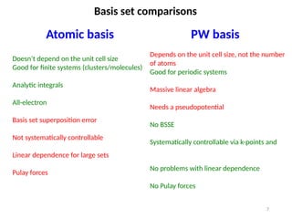 7
Basis set comparisons
Atomic basis PW basis
Doesn’t depend on the unit cell size
Good for finite systems (clusters/molecules)
Analytic integrals
All-electron
Basis set superposition error
Not systematically controllable
Linear dependence for large sets
Pulay forces
Depends on the unit cell size, not the number
of atoms
Good for periodic systems
Massive linear algebra
Needs a pseudopotential
No BSSE
Systematically controllable via k-points and
No problems with linear dependence
No Pulay forces
 