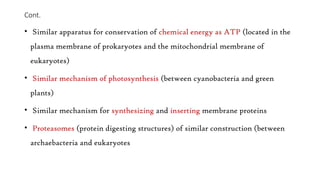 Cont.
• Similar apparatus for conservation of chemical energy as ATP (located in the
plasma membrane of prokaryotes and the mitochondrial membrane of
eukaryotes)
• Similar mechanism of photosynthesis (between cyanobacteria and green
plants)
• Similar mechanism for synthesizing and inserting membrane proteins
• Proteasomes (protein digesting structures) of similar construction (between
archaebacteria and eukaryotes
 