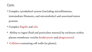 Cont.
• Complex cytoskeletal system (including microfilaments,
intermediate filaments, and microtubules) and associated motor
proteins
• Complex flagella and cilia
• Ability to ingest fluid and particulate material by enclosure within
plasma membrane vesicles (endocytosis and phagocytosis)
• Cellulose-containing cell walls (in plants).
 