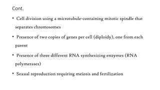 Cont.
• Cell division using a microtubule-containing mitotic spindle that
separates chromosomes
• Presence of two copies of genes per cell (diploidy), one from each
parent
• Presence of three different RNA synthesizing enzymes (RNA
polymerases)
• Sexual reproduction requiring meiosis and fertilization
 