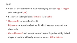 Cont.
• Cocci are true spheres with diameter ranging between 0.75 to 1.25 μm
(and average of 1 μm).
• Bacilli vary in length from 2-10 times their width.
• Coccobacilli are very short bacilli
• Filaments are long threads of bacilli which have not separated into
single cells.
• Curved bacterial rods vary from small, coma shaped or mildly helical
shaped organisms with only one curve such as Vibrio cholerae.
 