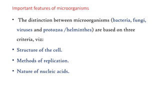 Important features of microorganisms
• The distinction between microorganisms (bacteria, fungi,
viruses and protozoa /helminthes) are based on three
criteria, viz:
• Structure of the cell.
• Methods of replication.
• Nature of nucleic acids.
 