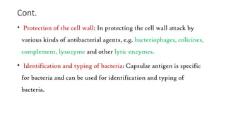Cont.
• Protection of the cell wall: In protecting the cell wall attack by
various kinds of antibacterial agents, e.g. bacteriophages, colicines,
complement, lysozyme and other lytic enzymes.
• Identification and typing of bacteria: Capsular antigen is specific
for bacteria and can be used for identification and typing of
bacteria.
 