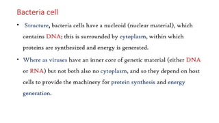 Bacteria cell
• Structure, bacteria cells have a nucleoid (nuclear material), which
contains DNA; this is surrounded by cytoplasm, within which
proteins are synthesized and energy is generated.
• Where as viruses have an inner core of genetic material (either DNA
or RNA) but not both also no cytoplasm, and so they depend on host
cells to provide the machinery for protein synthesis and energy
generation.
 