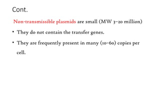 Cont.
Non-transmissible plasmids are small (MW 3–20 million)
• They do not contain the transfer genes.
• They are frequently present in many (10–60) copies per
cell.
 