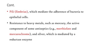 Cont.
• Pili (fimbriae), which mediate the adherence of bacteria to
epithelial cells.
• Resistance to heavy metals, such as mercury, the active
component of some antiseptics (e.g., merthiolate and
mercurochrome), and silver, which is mediated by a
reductase enzyme
 
