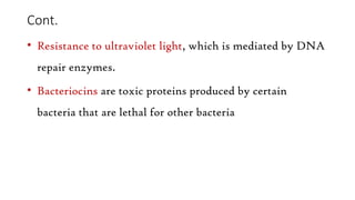 Cont.
• Resistance to ultraviolet light, which is mediated by DNA
repair enzymes.
• Bacteriocins are toxic proteins produced by certain
bacteria that are lethal for other bacteria
 