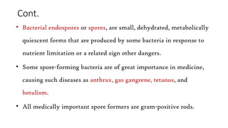 Cont.
• Bacterial endospores or spores, are small, dehydrated, metabolically
quiescent forms that are produced by some bacteria in response to
nutrient limitation or a related sign other dangers.
• Some spore-forming bacteria are of great importance in medicine,
causing such diseases as anthrax, gas gangrene, tetanus, and
botulism.
• All medically important spore formers are gram-positive rods.
 