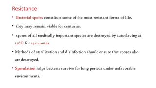 Resistance
• Bacterial spores constitute some of the most resistant forms of life.
• they may remain viable for centuries.
• spores of all medically important species are destroyed by autoclaving at
121°C for 15 minutes.
• Methods of sterilization and disinfection should ensure that spores also
are destroyed.
• Sporulation helps bacteria survive for long periods under unfavorable
environments.
 