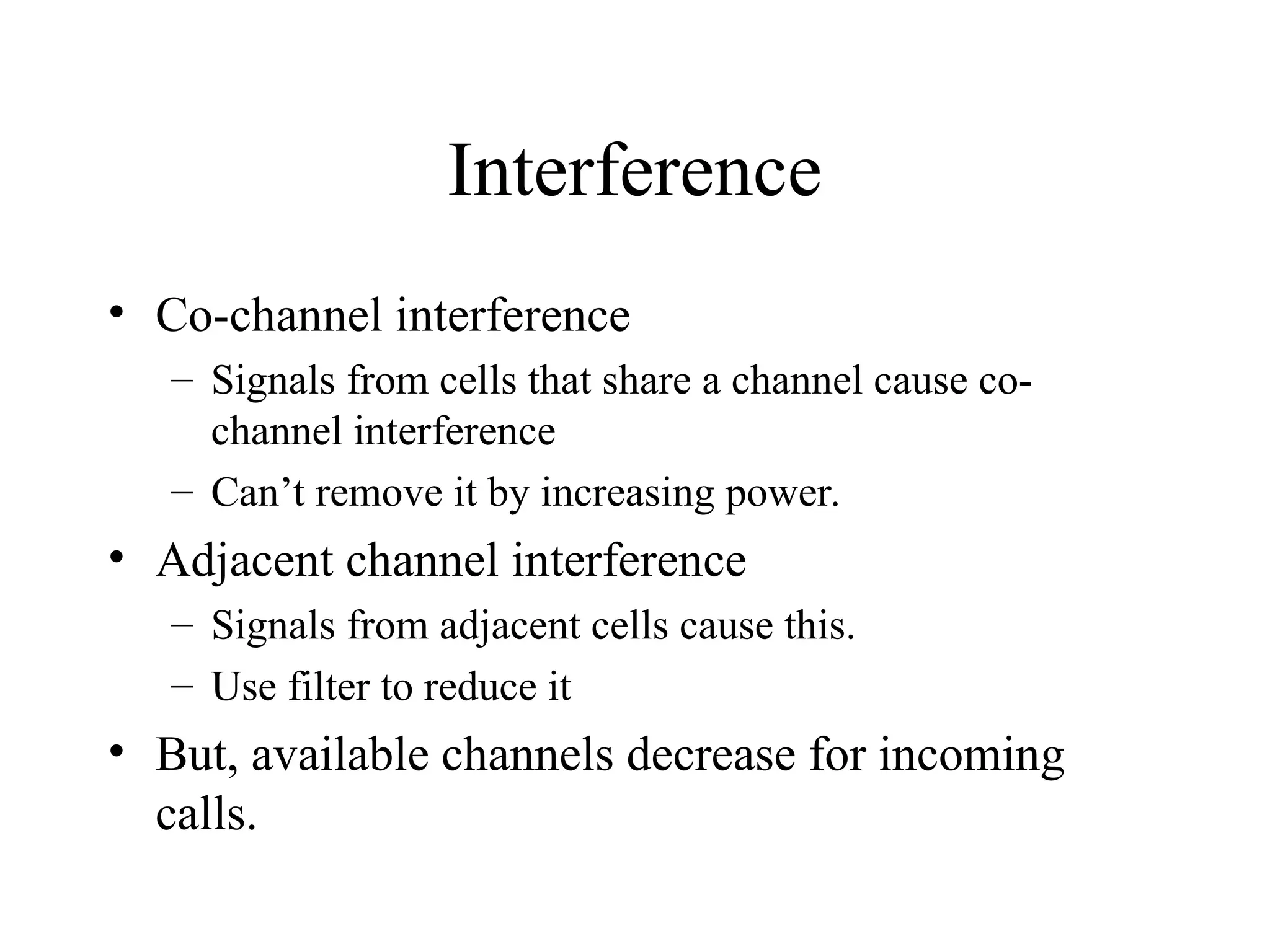 Interference
• Co-channel interference
– Signals from cells that share a channel cause co-
channel interference
– Can’t remove it by increasing power.
• Adjacent channel interference
– Signals from adjacent cells cause this.
– Use filter to reduce it
• But, available channels decrease for incoming
calls.
 