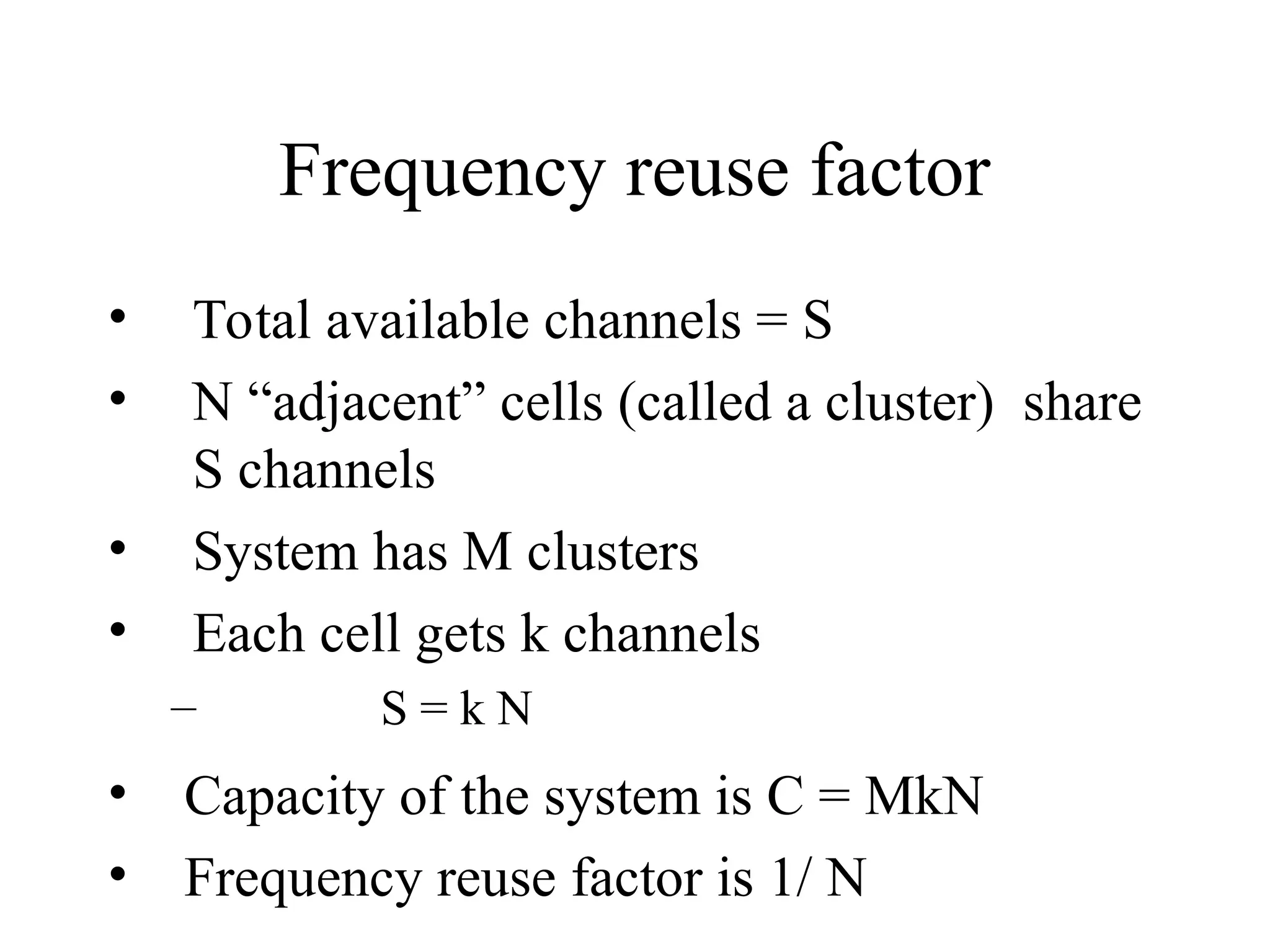 Frequency reuse factor
• Total available channels = S
• N “adjacent” cells (called a cluster) share
S channels
• System has M clusters
• Each cell gets k channels
– S = k N
• Capacity of the system is C = MkN
• Frequency reuse factor is 1/ N
 