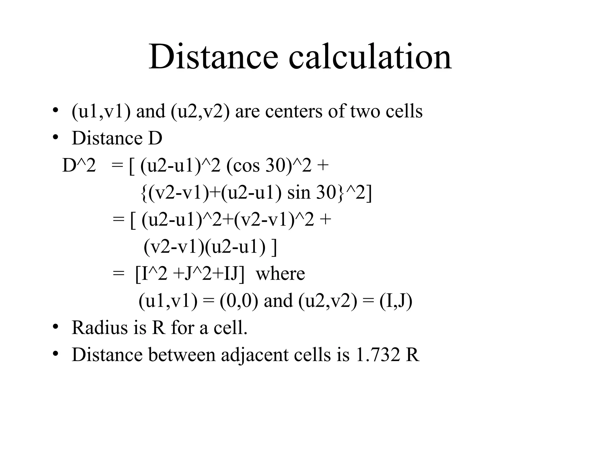 Distance calculation
• (u1,v1) and (u2,v2) are centers of two cells
• Distance D
D^2 = [ (u2-u1)^2 (cos 30)^2 +
{(v2-v1)+(u2-u1) sin 30}^2]
= [ (u2-u1)^2+(v2-v1)^2 +
(v2-v1)(u2-u1) ]
= [I^2 +J^2+IJ] where
(u1,v1) = (0,0) and (u2,v2) = (I,J)
• Radius is R for a cell.
• Distance between adjacent cells is 1.732 R
 
