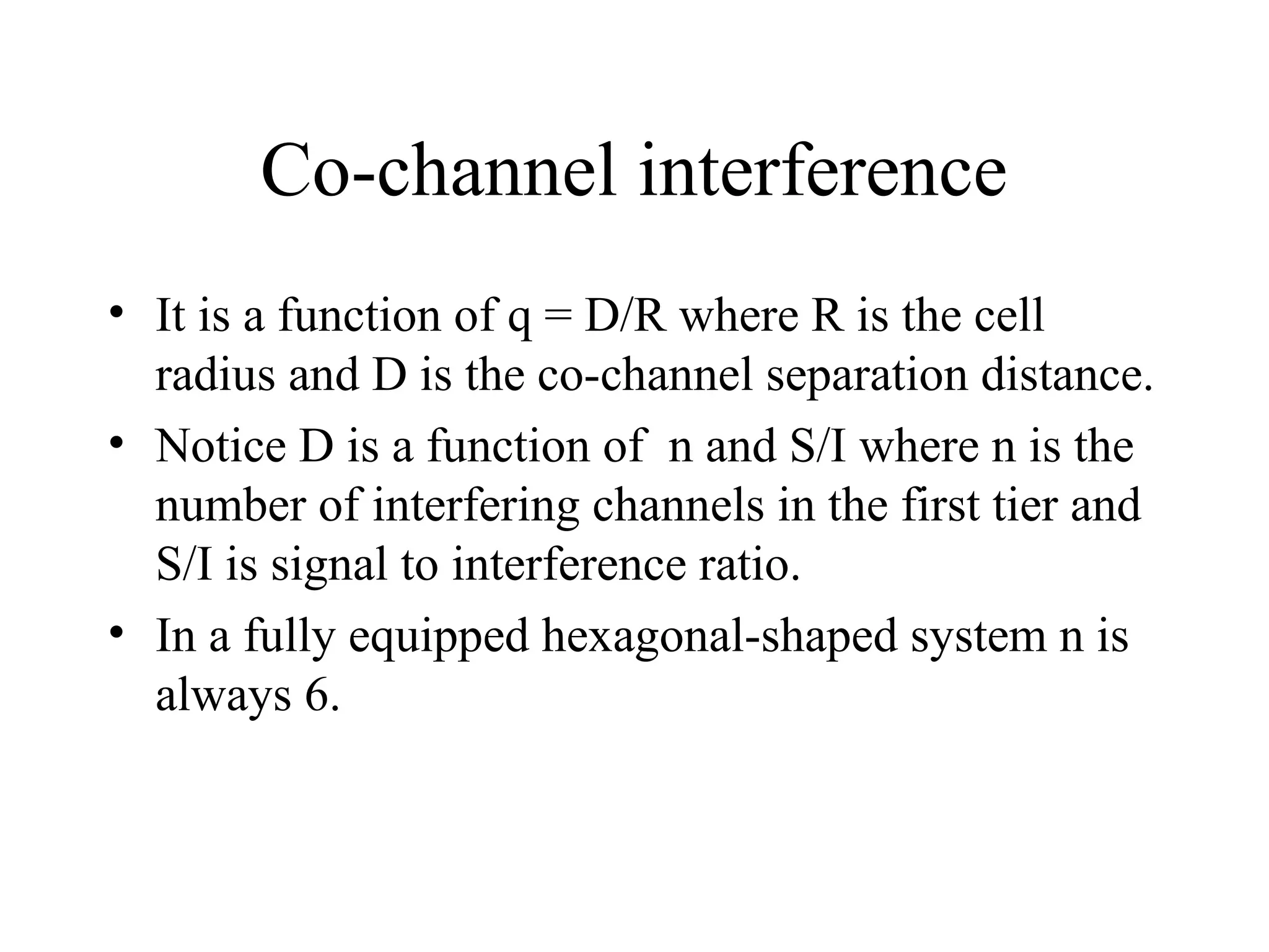Co-channel interference
• It is a function of q = D/R where R is the cell
radius and D is the co-channel separation distance.
• Notice D is a function of n and S/I where n is the
number of interfering channels in the first tier and
S/I is signal to interference ratio.
• In a fully equipped hexagonal-shaped system n is
always 6.
 