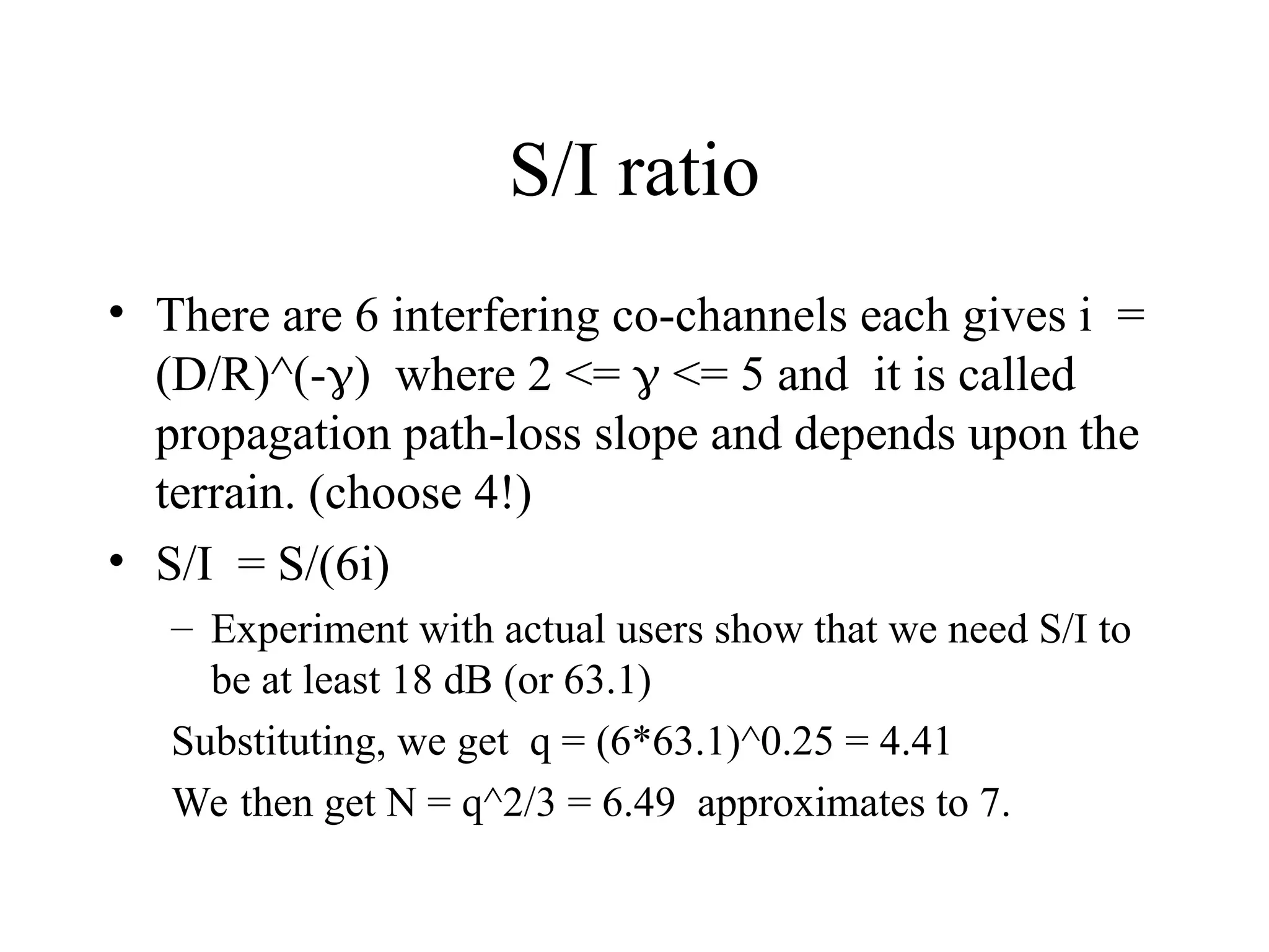 S/I ratio
• There are 6 interfering co-channels each gives i =
(D/R)^(-) where 2 <=  <= 5 and it is called
propagation path-loss slope and depends upon the
terrain. (choose 4!)
• S/I = S/(6i)
– Experiment with actual users show that we need S/I to
be at least 18 dB (or 63.1)
Substituting, we get q = (6*63.1)^0.25 = 4.41
We then get N = q^2/3 = 6.49 approximates to 7.
 