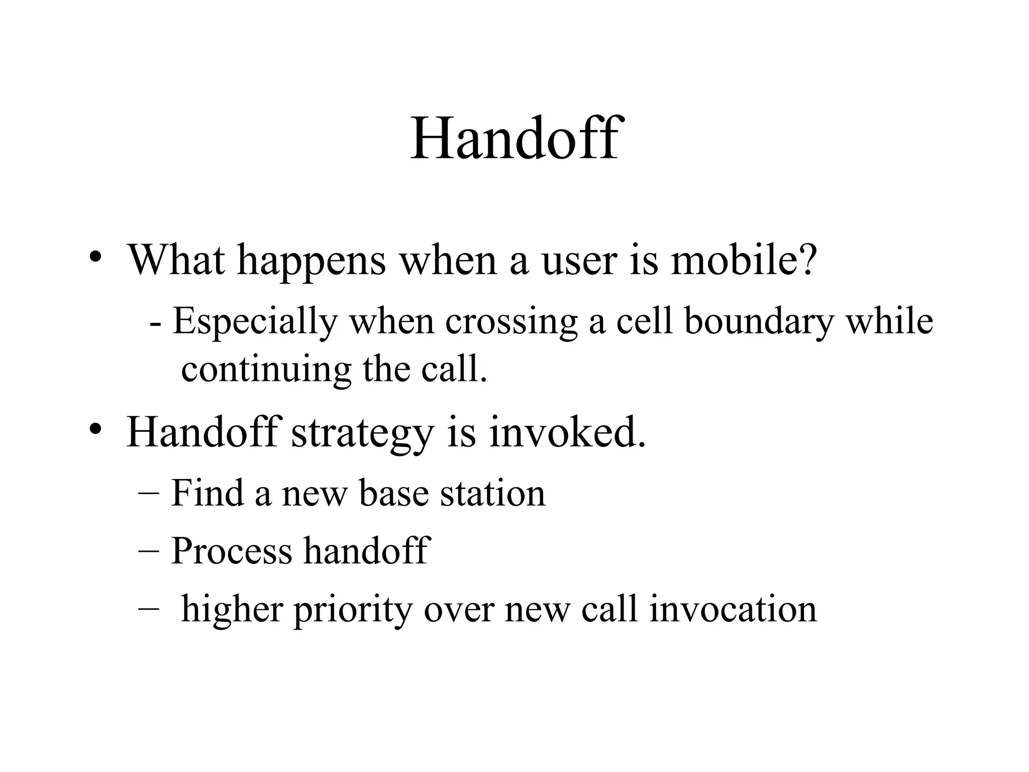 Handoff
• What happens when a user is mobile?
- Especially when crossing a cell boundary while
continuing the call.
• Handoff strategy is invoked.
– Find a new base station
– Process handoff
– higher priority over new call invocation
 