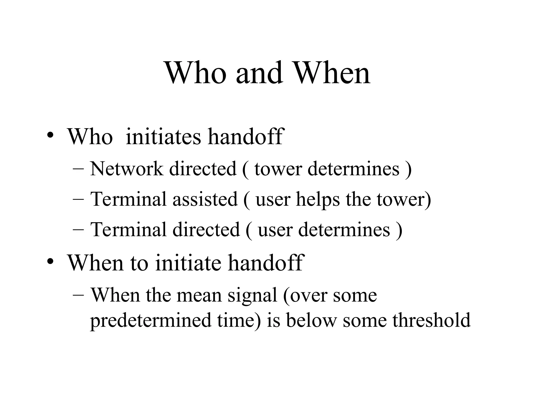 Who and When
• Who initiates handoff
– Network directed ( tower determines )
– Terminal assisted ( user helps the tower)
– Terminal directed ( user determines )
• When to initiate handoff
– When the mean signal (over some
predetermined time) is below some threshold
 