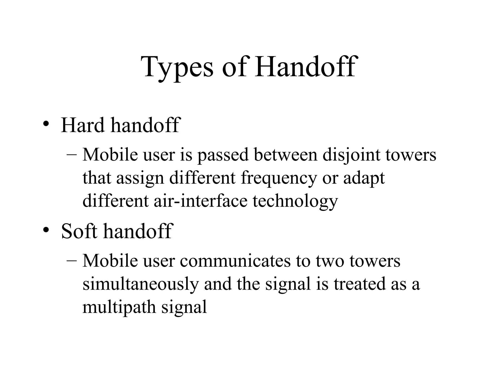 Types of Handoff
• Hard handoff
– Mobile user is passed between disjoint towers
that assign different frequency or adapt
different air-interface technology
• Soft handoff
– Mobile user communicates to two towers
simultaneously and the signal is treated as a
multipath signal
 
