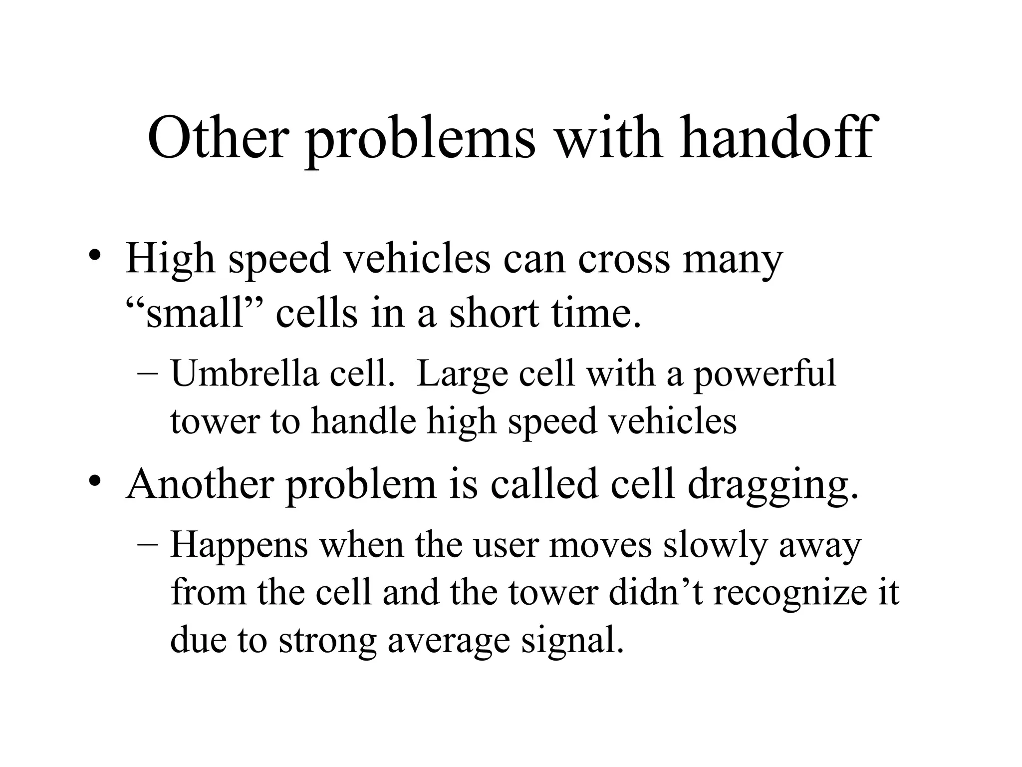 Other problems with handoff
• High speed vehicles can cross many
“small” cells in a short time.
– Umbrella cell. Large cell with a powerful
tower to handle high speed vehicles
• Another problem is called cell dragging.
– Happens when the user moves slowly away
from the cell and the tower didn’t recognize it
due to strong average signal.
 