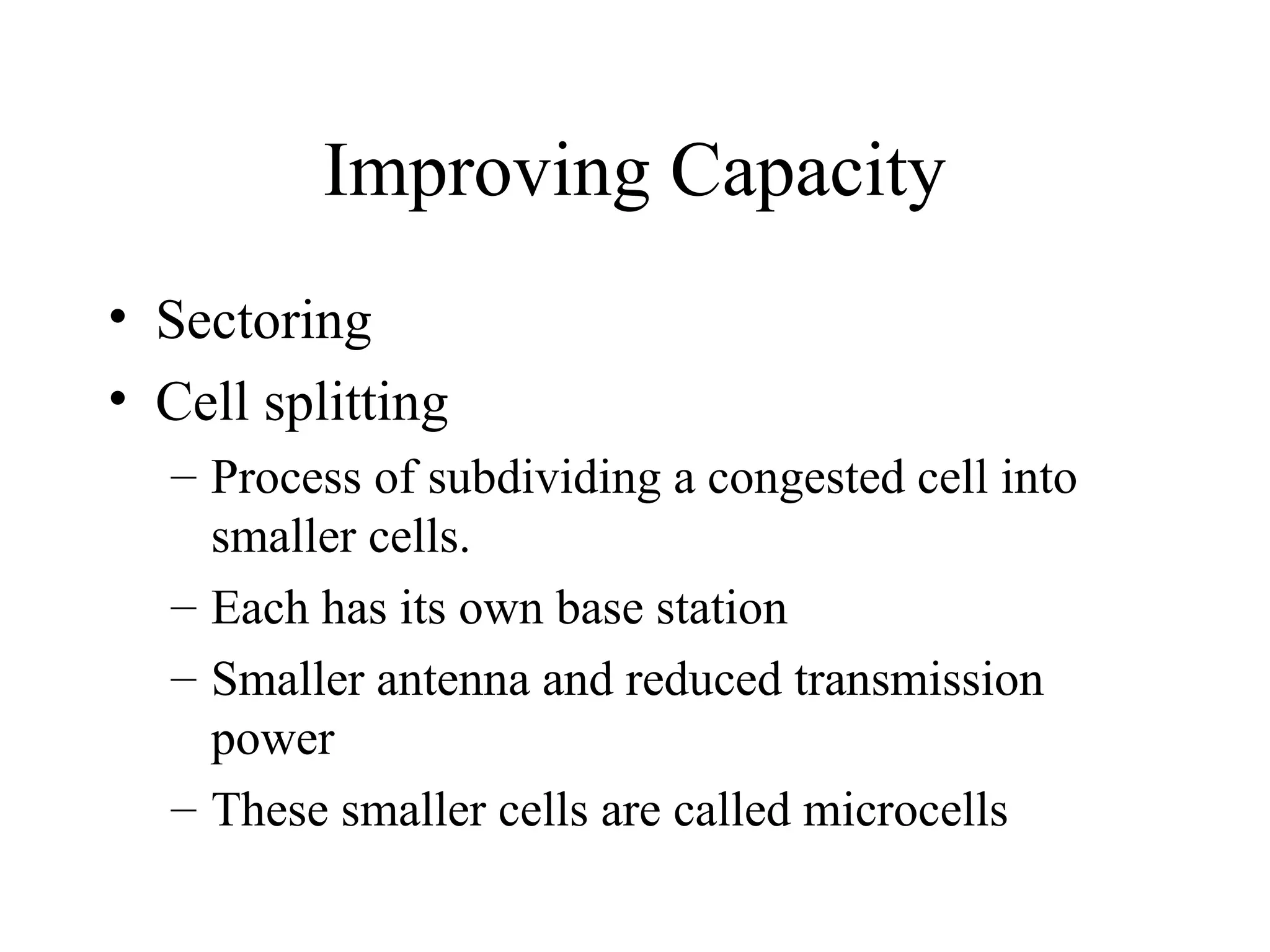 Improving Capacity
• Sectoring
• Cell splitting
– Process of subdividing a congested cell into
smaller cells.
– Each has its own base station
– Smaller antenna and reduced transmission
power
– These smaller cells are called microcells
 