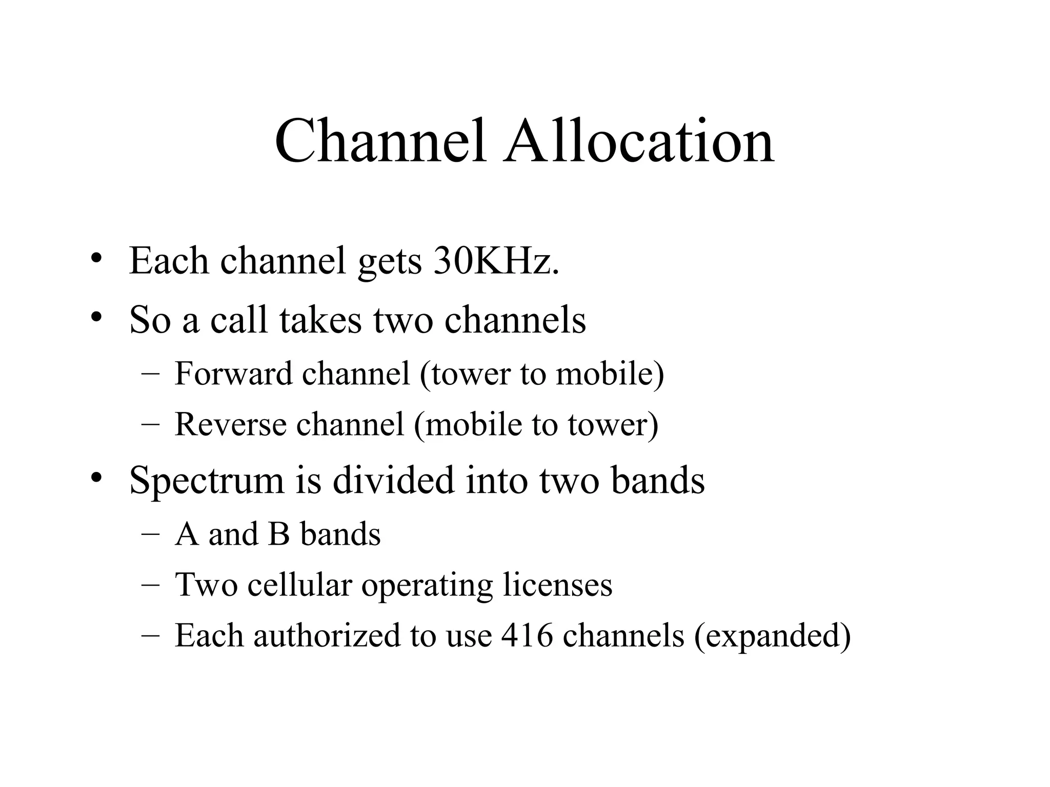 Channel Allocation
• Each channel gets 30KHz.
• So a call takes two channels
– Forward channel (tower to mobile)
– Reverse channel (mobile to tower)
• Spectrum is divided into two bands
– A and B bands
– Two cellular operating licenses
– Each authorized to use 416 channels (expanded)
 